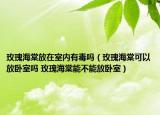 玫瑰海棠放在室內(nèi)有毒嗎（玫瑰海棠可以放臥室嗎 玫瑰海棠能不能放臥室）
