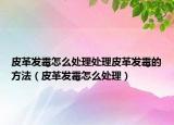 皮革發(fā)霉怎么處理處理皮革發(fā)霉的方法（皮革發(fā)霉怎么處理）