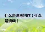 什么是油畫創(chuàng)作（什么是油畫）