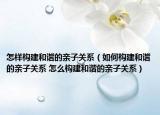 怎樣構(gòu)建和諧的親子關(guān)系（如何構(gòu)建和諧的親子關(guān)系 怎么構(gòu)建和諧的親子關(guān)系）