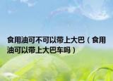 食用油可不可以帶上大巴（食用油可以帶上大巴車(chē)嗎）