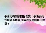手表殼有劃痕如何修復(fù)（手表表殼劃痕怎么修復(fù) 手表表殼劃痕如何修復(fù)）