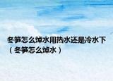 冬筍怎么焯水用熱水還是冷水下（冬筍怎么焯水）