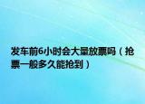 發(fā)車前6小時會大量放票嗎（搶票一般多久能搶到）