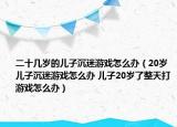 二十幾歲的兒子沉迷游戲怎么辦（20歲兒子沉迷游戲怎么辦 兒子20歲了整天打游戲怎么辦）