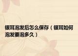 銀耳泡發(fā)后怎么保存（銀耳如何泡發(fā)要泡多久）