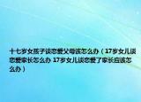 十七歲女孩子談戀愛父母該怎么辦（17歲女兒談戀愛家長(zhǎng)怎么辦 17歲女兒談戀愛了家長(zhǎng)應(yīng)該怎么辦）