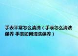 手表平常怎么清洗（手表怎么清洗保養(yǎng) 手表如何清洗保養(yǎng)）