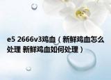 e5 2666v3雞血（新鮮雞血怎么處理 新鮮雞血如何處理）