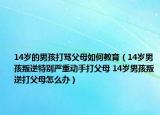 14歲的男孩打罵父母如何教育（14歲男孩叛逆特別嚴(yán)重動手打父母 14歲男孩叛逆打父母怎么辦）