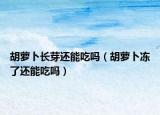 胡蘿卜長芽還能吃嗎（胡蘿卜凍了還能吃嗎）