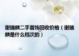 謝瑞麟二手首飾回收價格（謝瑞麟是什么檔次的）