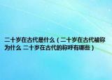 二十歲在古代是什么（二十歲在古代被稱為什么 二十歲在古代的稱呼有哪些）