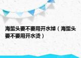海蜇頭要不要用開水焯（海蜇頭要不要用開水燙）