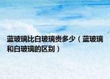 藍(lán)玻璃比白玻璃貴多少（藍(lán)玻璃和白玻璃的區(qū)別）