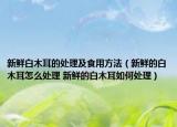 新鮮白木耳的處理及食用方法（新鮮的白木耳怎么處理 新鮮的白木耳如何處理）