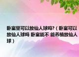 臥室里可以放仙人球嗎?（臥室可以放仙人球嗎 臥室能不 能養(yǎng)植放仙人球）