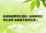 坐高鐵能攜帶紅酒嗎（坐高鐵可以帶紅酒嗎 高鐵能不能帶紅酒）