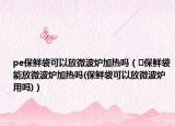 pe保鮮袋可以放微波爐加熱嗎（?保鮮袋能放微波爐加熱嗎(保鮮袋可以放微波爐用嗎)）