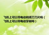 飛機(jī)上可以帶電動(dòng)剃須刀刀片嗎（飛機(jī)上可以帶電動(dòng)牙刷嗎）