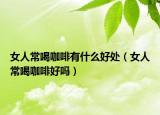 女人常喝咖啡有什么好處（女人常喝咖啡好嗎）