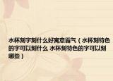 水杯刻字刻什么好寓意霸氣（水杯刻特色的字可以刻什么 水杯刻特色的字可以刻哪些）