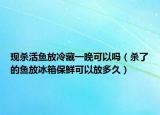 現(xiàn)殺活魚(yú)放冷藏一晚可以嗎（殺了的魚(yú)放冰箱保鮮可以放多久）