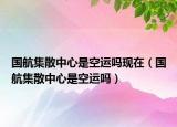 國航集散中心是空運嗎現(xiàn)在（國航集散中心是空運嗎）