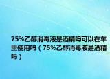 75%乙醇消毒液是酒精嗎可以在車里使用嗎（75%乙醇消毒液是酒精嗎）