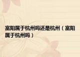 富陽屬于杭州嗎還是杭州（富陽屬于杭州嗎）