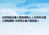 水滸傳的主要人物有哪些人（水滸傳主要人物有哪些 水滸傳主要人物有誰）