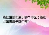 浙江蘭溪市屬于哪個市區(qū)（浙江蘭溪市屬于哪個市）