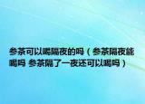 參茶可以喝隔夜的嗎（參茶隔夜能喝嗎 參茶隔了一夜還可以喝嗎）
