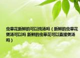 蟲草花新鮮的可以燉湯嗎（新鮮的蟲草花煲湯可以嗎 新鮮的蟲草花可以直接煲湯嗎）