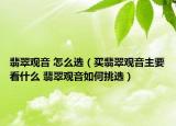 翡翠觀音 怎么選（買翡翠觀音主要看什么 翡翠觀音如何挑選）
