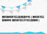 塑料咖啡杯可以放微波爐嗎（塑料杯可以裝咖啡嗎 塑料杯可以不可以裝咖啡）