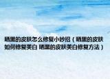 曬黑的皮膚怎么修復小妙招（曬黑的皮膚如何修復美白 曬黑的皮膚美白修復方法）