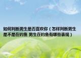 如何判斷男生是否喜歡你（怎樣判斷男生是不是在釣魚 男生在釣魚有哪些表現(xiàn)）