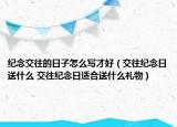 紀(jì)念交往的日子怎么寫才好（交往紀(jì)念日送什么 交往紀(jì)念日適合送什么禮物）