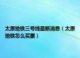 太原地鐵三號(hào)線最新消息（太原地鐵怎么買票）