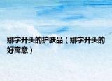 娜字開(kāi)頭的護(hù)膚品（娜字開(kāi)頭的好寓意）