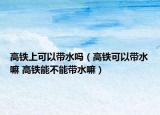 高鐵上可以帶水嗎（高鐵可以帶水嘛 高鐵能不能帶水嘛）