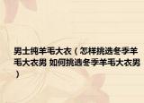 男士純羊毛大衣（怎樣挑選冬季羊毛大衣男 如何挑選冬季羊毛大衣男）
