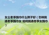 女士冬季圍巾什么牌子好（怎樣挑選冬季圍巾女 如何挑選冬季女圍巾）