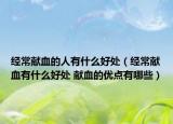 經(jīng)常獻血的人有什么好處（經(jīng)常獻血有什么好處 獻血的優(yōu)點有哪些）