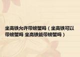 坐高鐵允許帶螃蟹嗎（坐高鐵可以帶螃蟹嗎 坐高鐵能帶螃蟹嗎）