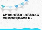 如何識(shí)別藥的真假（藥的真假怎么鑒別 怎樣辨別藥品的真假）