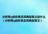 分析阿q的形象及其典型意義是什么（分析阿q的形象及其典型意義）