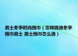 男士冬季時尚圍巾（怎樣挑選冬季圍巾男士 男士圍巾怎么選）