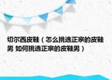 切爾西皮鞋（怎么挑選正宗的皮鞋男 如何挑選正宗的皮鞋男）